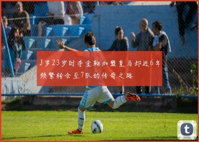 J罗23岁时夺金靴加盟皇马却近6年频繁转会至7队的传奇之路