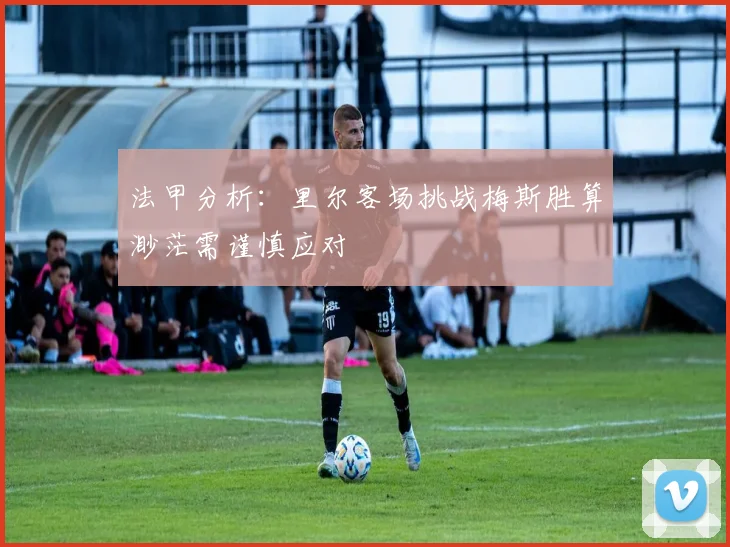 法甲分析：里尔客场挑战梅斯胜算渺茫需谨慎应对