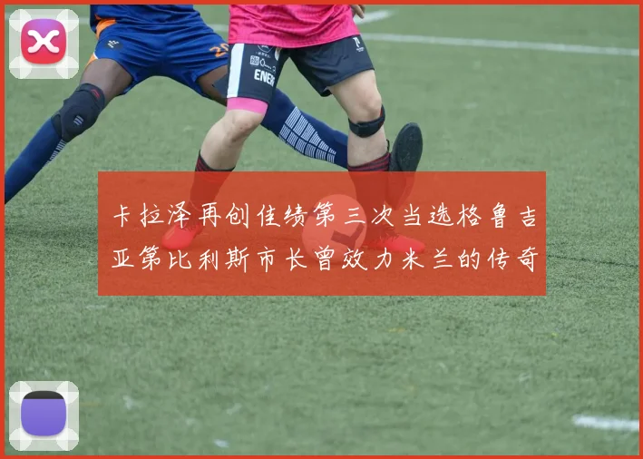 卡拉泽再创佳绩第三次当选格鲁吉亚第比利斯市长曾效力米兰的传奇人物