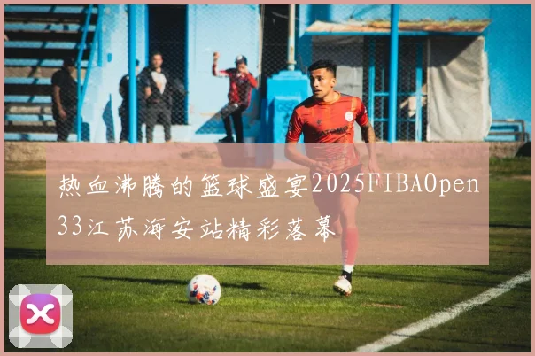 热血沸腾的篮球盛宴2025FIBAOpen33江苏海安站精彩落幕