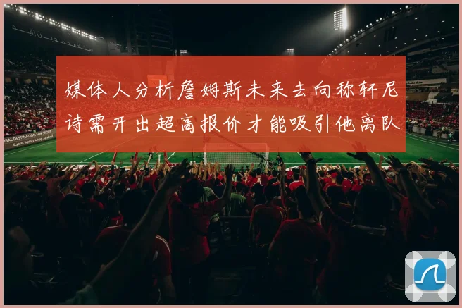 媒体人分析詹姆斯未来去向称轩尼诗需开出超高报价才能吸引他离队