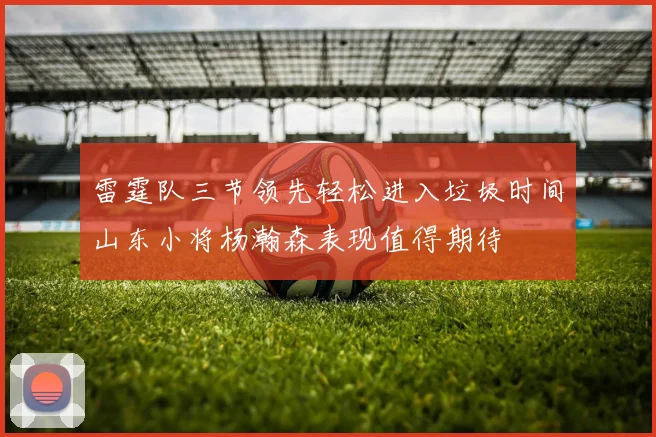雷霆队三节领先轻松进入垃圾时间山东小将杨瀚森表现值得期待