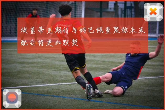 埃基蒂克期待与姆巴佩重聚称未来配合将更加默契