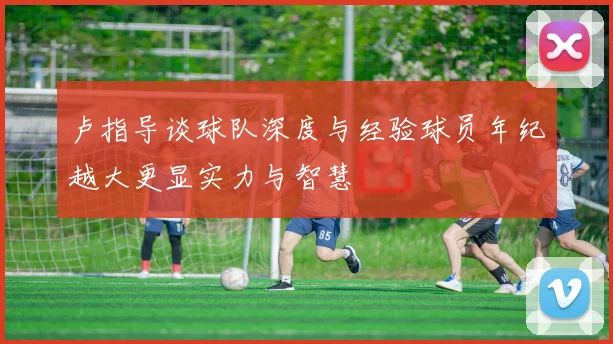 卢指导谈球队深度与经验球员年纪越大更显实力与智慧