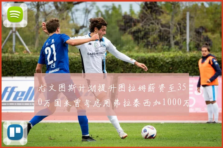 尤文图斯计划提升图拉姆薪资至350万国米曾考虑用弗拉泰西加1000万交易