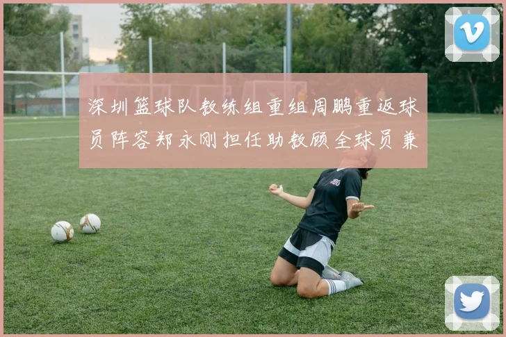 深圳篮球队教练组重组周鹏重返球员阵容郑永刚担任助教顾全球员兼任助教