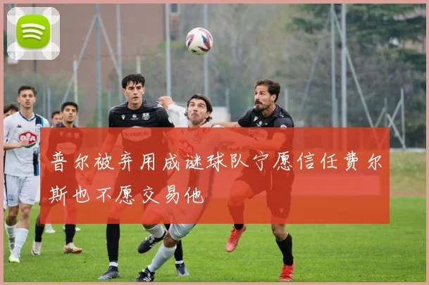 普尔被弃用成谜球队宁愿信任费尔斯也不愿交易他