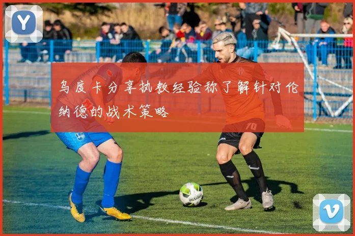 乌度卡分享执教经验称了解针对伦纳德的战术策略