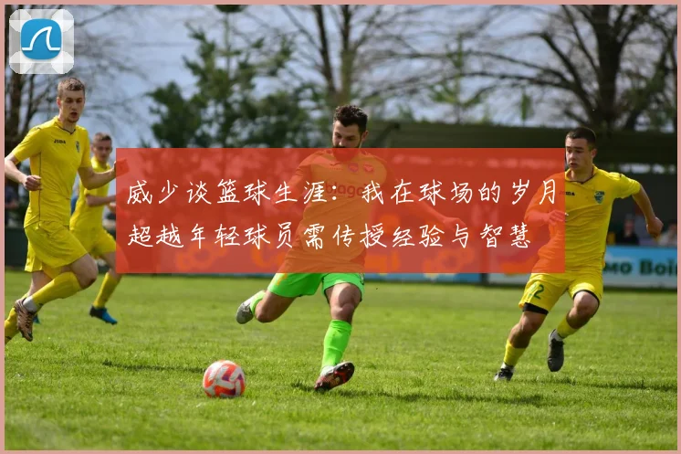 威少谈篮球生涯：我在球场的岁月超越年轻球员需传授经验与智慧