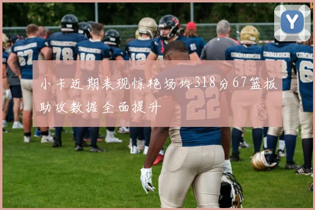 小卡近期表现惊艳场均318分67篮板助攻数据全面提升